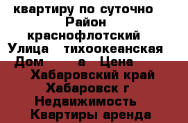 квартиру по суточно  › Район ­ краснофлотский  › Улица ­ тихоокеанская  › Дом ­ 171 а › Цена ­ 1 400 - Хабаровский край, Хабаровск г. Недвижимость » Квартиры аренда посуточно   . Хабаровский край,Хабаровск г.